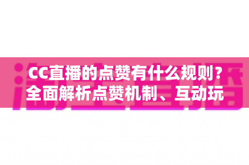 CC直播的点赞有什么规则？全面解析点赞机制、互动玩法与实用指南