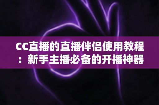 CC直播的直播伴侣使用教程：新手主播必备的开播神器，一文教你从下载到开播全流程