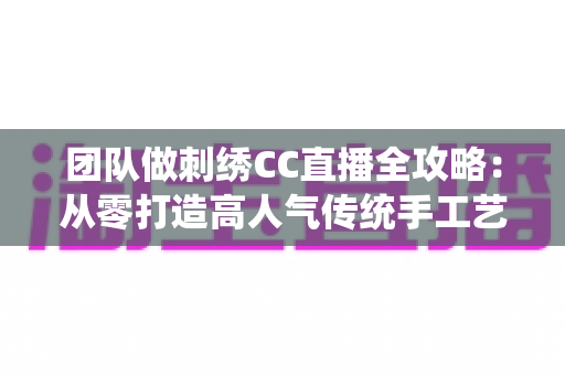 团队做刺绣CC直播全攻略：从零打造高人气传统手工艺直播间的实战秘籍