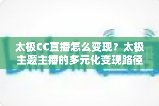 太极CC直播怎么变现？太极主题主播的多元化变现路径与实战运营全攻略