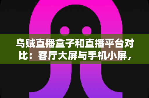 乌贼直播盒子和直播平台对比：客厅大屏与手机小屏，哪种直播观看方式更适合你？