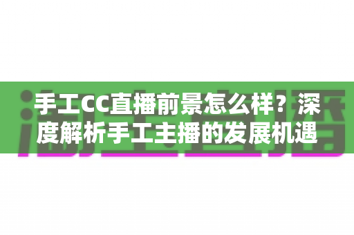 手工CC直播前景怎么样？深度解析手工主播的发展机遇、挑战与变现前景