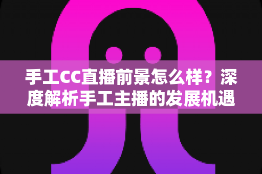 手工CC直播前景怎么样？深度解析手工主播的发展机遇、挑战与变现前景