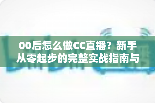 00后怎么做CC直播?新手从零起步的完整实战指南与成长秘籍 00后怎么做CC直播?新手从零起步的完整实战指南与成长秘籍