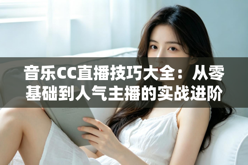 音乐CC直播技巧大全:从零基础到人气主播的实战进阶指南 音乐CC直播技巧大全:从零基础到人气主播的实战进阶指南
