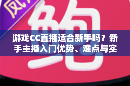游戏CC直播适合新手吗？新手主播入门优势、难点与实用成长指南全解析