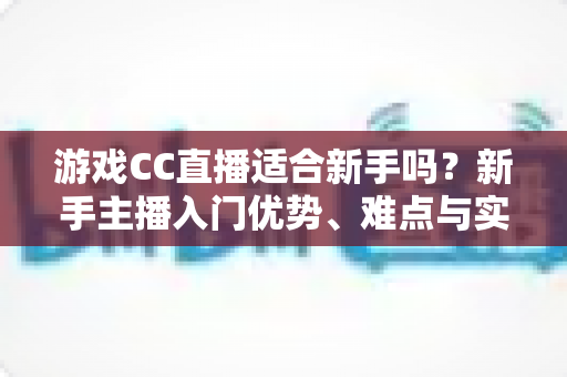 游戏CC直播适合新手吗？新手主播入门优势、难点与实用成长指南全解析