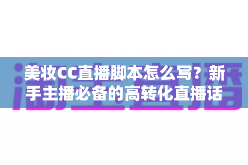 美妆CC直播脚本怎么写？新手主播必备的高转化直播话术撰写全攻略