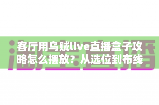 客厅用乌贼live直播盒子攻略怎么摆放?从选位到布线的完整实用摆放指南 客厅用乌贼live直播盒子攻略怎么摆放?从选位到布线的完整实用摆放指南