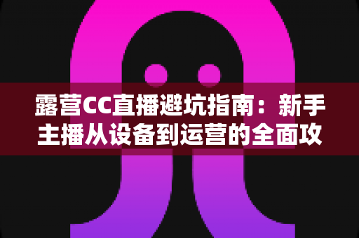 露营CC直播避坑指南：新手主播从设备到运营的全面攻略，助你轻松开播不踩雷