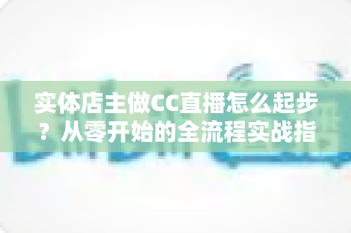 实体店主做CC直播怎么起步？从零开始的全流程实战指南