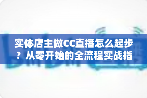 实体店主做CC直播怎么起步？从零开始的全流程实战指南