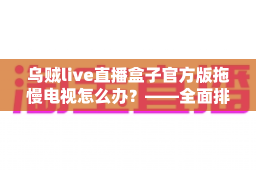 乌贼live直播盒子官方版拖慢电视怎么办？——全面排查卡顿原因与高效优化方案