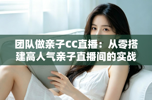 团队做亲子CC直播:从零搭建高人气亲子直播间的实战运营指南 团队做亲子CC直播:从零搭建高人气亲子直播间的实战运营指南