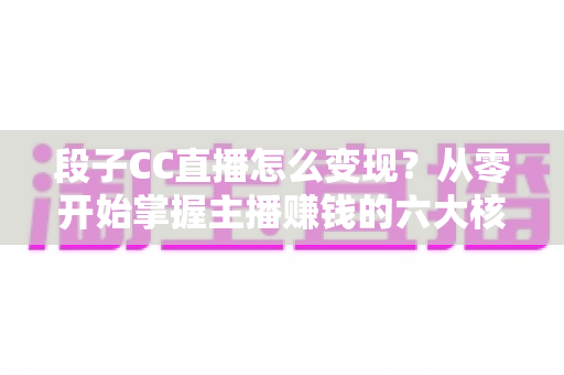 段子CC直播怎么变现？从零开始掌握主播赚钱的六大核心方法与实战技巧