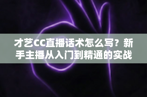 才艺CC直播话术怎么写?新手主播从入门到精通的实战指南 才艺CC直播话术怎么写?新手主播从入门到精通的实战指南