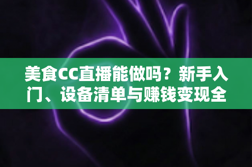 美食CC直播能做吗?新手入门、设备清单与赚钱变现全攻略详解 美食CC直播能做吗?新手入门、设备清单与赚钱变现全攻略详解