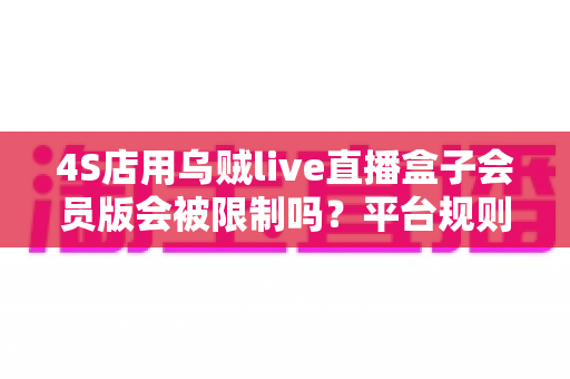 4S店用乌贼live直播盒子会员版会被限制吗？平台规则深度解读与合规开播避坑指南