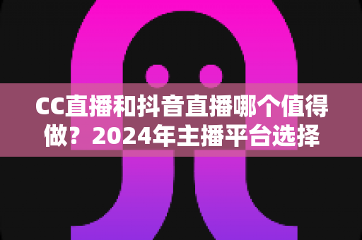 CC直播和抖音直播哪个值得做？2024年主播平台选择全攻略与深度对比分析