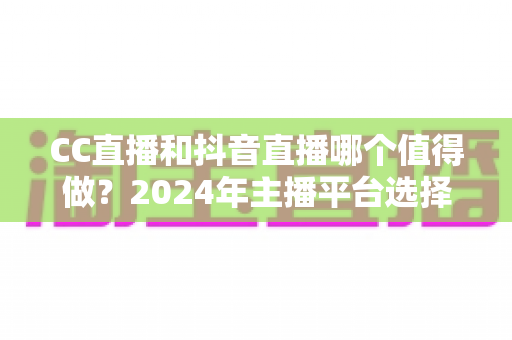 CC直播和抖音直播哪个值得做？2024年主播平台选择全攻略与深度对比分析