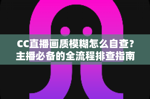 CC直播画质模糊怎么自查？主播必备的全流程排查指南与画质优化技巧
