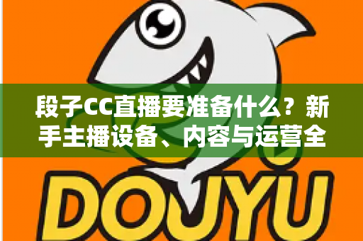 段子CC直播要准备什么？新手主播设备、内容与运营全方位开播攻略