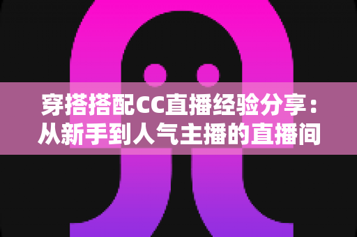 穿搭搭配CC直播经验分享:从新手到人气主播的直播间形象打造全攻略 穿搭搭配CC直播经验分享:从新手到人气主播的直播间形象打造全攻略