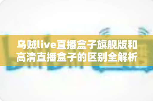 乌贼live直播盒子旗舰版和高清直播盒子的区别全解析:选购前必看的深度对比指南 乌贼live直播盒子旗舰版和高清直播盒子的区别全解析:选购前必看的深度对比指南