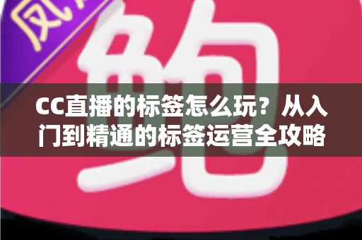 CC直播的标签怎么玩？从入门到精通的标签运营全攻略