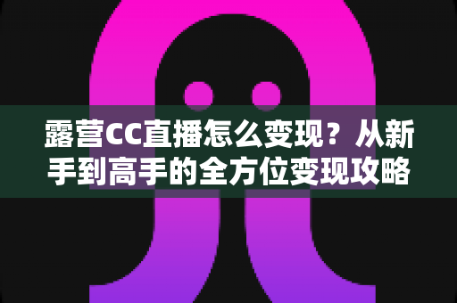 露营CC直播怎么变现?从新手到高手的全方位变现攻略与实战技巧解析 露营CC直播怎么变现?从新手到高手的全方位变现攻略与实战技巧解析