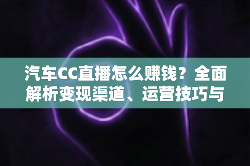 汽车CC直播怎么赚钱？全面解析变现渠道、运营技巧与新手避坑指南