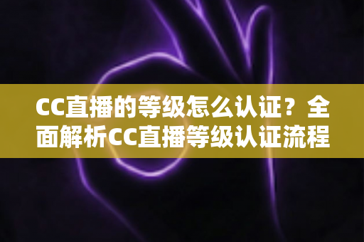 CC直播的等级怎么认证？全面解析CC直播等级认证流程与快速升级实用攻略