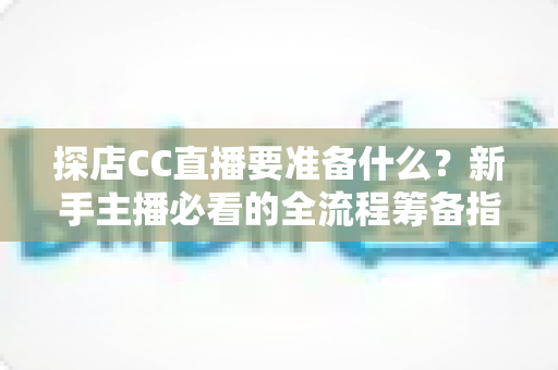 探店CC直播要准备什么？新手主播必看的全流程筹备指南与避坑手册