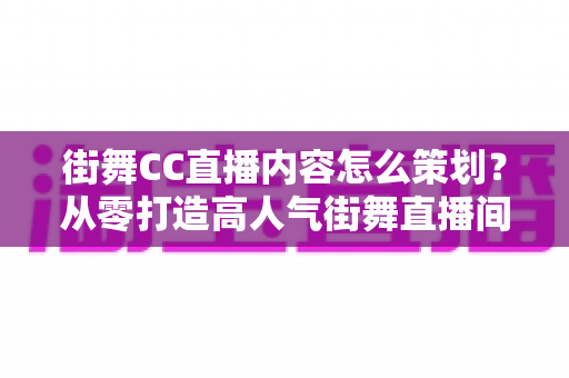 街舞CC直播内容怎么策划？从零打造高人气街舞直播间的完整指南