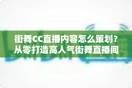 街舞CC直播内容怎么策划？从零打造高人气街舞直播间的完整指南
