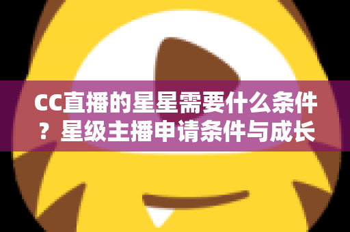CC直播的星星需要什么条件？星级主播申请条件与成长攻略全解析