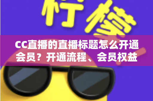 CC直播的直播标题怎么开通会员?开通流程、会员权益与标题设置一站式全攻略 CC直播的直播标题怎么开通会员?开通流程、会员权益与标题设置一站式全攻略