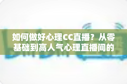 如何做好心理CC直播?从零基础到高人气心理直播间的全方位实战指南 如何做好心理CC直播?从零基础到高人气心理直播间的全方位实战指南