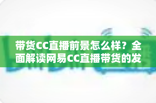 带货CC直播前景怎么样?全面解读网易CC直播带货的发展潜力、优势挑战与入局指南 带货CC直播前景怎么样?全面解读网易CC直播带货的发展潜力、优势挑战与入局指南