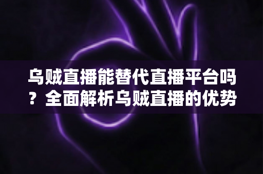 乌贼直播能替代直播平台吗？全面解析乌贼直播的优势、局限与未来发展前景