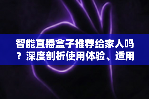 智能直播盒子推荐给家人吗?深度剖析使用体验、适用人群与选购建议 智能直播盒子推荐给家人吗?深度剖析使用体验、适用人群与选购建议