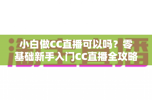 小白做CC直播可以吗?零基础新手入门CC直播全攻略与实战指南 小白做CC直播可以吗?零基础新手入门CC直播全攻略与实战指南