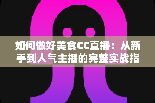 如何做好美食CC直播：从新手到人气主播的完整实战指南