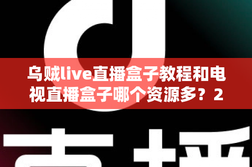 乌贼live直播盒子教程和电视直播盒子哪个资源多？2025最新安装使用指南与资源对比全解析