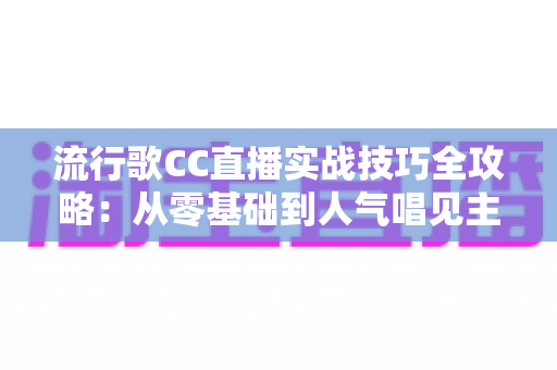 流行歌CC直播实战技巧全攻略：从零基础到人气唱见主播的进阶秘籍