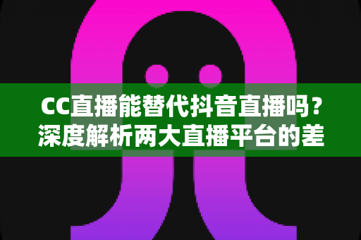 CC直播能替代抖音直播吗？深度解析两大直播平台的差异与主播选择指南