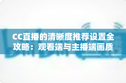CC直播的清晰度推荐设置全攻略：观看端与主播端画质优化一站式指南