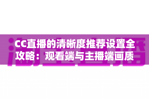 CC直播的清晰度推荐设置全攻略：观看端与主播端画质优化一站式指南