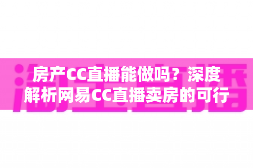 房产CC直播能做吗？深度解析网易CC直播卖房的可行性、操作方法与实战攻略