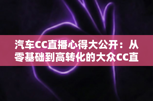 汽车CC直播心得大公开：从零基础到高转化的大众CC直播实战全攻略